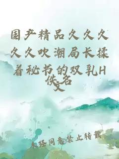國產(chǎn)精品久久久久久吹潮局長(cháng)揉著(zhù)秘書(shū)的雙乳H文