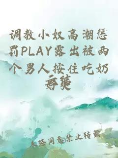 調教小奴高潮懲罰PLAY露出被兩個(gè)男人按住吃奶好爽