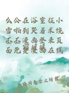 么公在浴室征小雪啪到哭著(zhù)求饒丕丕漫畫(huà)登錄頁(yè)面免費漫畫(huà)在線(xiàn)