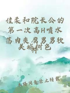 佳柔和院長(cháng)公的第一次高H噴水蕩肉爽腐男男軟件