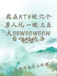 我在KTV被六個(gè)男人玩一晚上巨大BBWBBWBBW肥婆