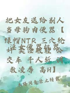把女友送給別人當母狗肉便器【綠帽NTR 三穴輪奸 賣(mài)淫破鞋 公交車(chē) 千人斬 調教凌辱 高H】