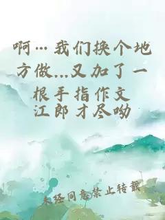 啊…我們換個(gè)地方做...又加了一根手指作文