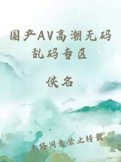 國產(chǎn)AV高潮無(wú)碼亂碼專(zhuān)區