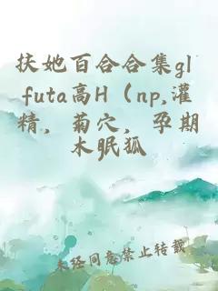 扶她百合合集gl futa高H（np,灌精，菊穴，孕期）